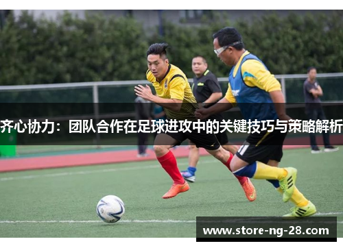 齐心协力：团队合作在足球进攻中的关键技巧与策略解析