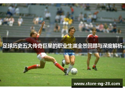 足球历史五大传奇巨星的职业生涯全景回顾与深度解析
