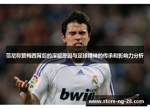 范尼称赞梅西背后的深层原因与足球精神的传承和影响力分析